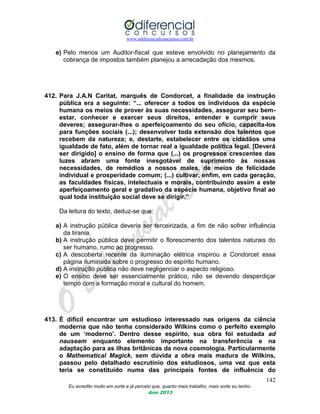 www.odiferencialconcursos.com.br
142
Eu acredito muito em sorte e já percebi que, quanto mais trabalho, mais sorte eu tenho.
Ano 2013
e) Pelo menos um Auditor-fiscal que esteve envolvido no planejamento da
cobrança de impostos também planejou a arrecadação dos mesmos.
412. Para J.A.N Caritat, marquês de Condorcet, a finalidade da instrução
pública era a seguinte: “... oferecer a todos os indivíduos da espécie
humana os meios de prover às suas necessidades, assegurar seu bem-
estar, conhecer e exercer seus direitos, entender e cumprir seus
deveres; assegurar-lhes o aperfeiçoamento do seu ofício, capacita-los
para funções sociais (...); desenvolver toda extensão dos talentos que
recebem da natureza; e, destarte, estabelecer entre os cidadãos uma
igualdade de fato, além de tornar real a igualdade política legal. [Deverá
ser dirigido] o ensino de forma que (...) os progressos crescentes das
luzes abram uma fonte inesgotável de suprimento às nossas
necessidades, de remédios a nossos males, de meios de felicidade
individual e prosperidade comum; (...) cultivar, enfim, em cada geração,
as faculdades físicas, intelectuais e morais, contribuindo assim a este
aperfeiçoamento geral e gradativo da espécie humana, objetivo final ao
qual toda instituição social deve se dirigir.”
Da leitura do texto, deduz-se que:
a) A instrução pública deveria ser terceirizada, a fim de não sofrer influência
da tirania.
b) A instrução pública deve permitir o florescimento dos talentos naturais do
ser humano, rumo ao progresso.
c) A descoberta recente da iluminação elétrica inspirou a Condorcet essa
página iluminada sobre o progresso do espírito humano.
d) A instrução pública não deve negligenciar o aspecto religioso.
e) O ensino deve ser essencialmente prático, não se devendo desperdiçar
tempo com a formação moral e cultural do homem.
413. É difícil encontrar um estudioso interessado nas origens da ciência
moderna que não tenha considerado Wilkins como o perfeito exemplo
de um „moderno‟. Dentro desse espírito, sua obra foi estudada ad
nauseam enquanto elemento importante na transferência e na
adaptação para as ilhas britânicas da nova cosmologia. Particularmente
o Mathematical Magick, sem dúvida a obra mais madura de Wilkins,
passou pelo detalhado escrutínio dos estudiosos, uma vez que esta
teria se constituído numa das principais fontes de influência do
 