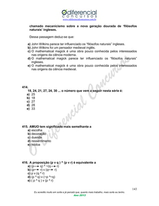 www.odiferencialconcursos.com.br
143
Eu acredito muito em sorte e já percebi que, quanto mais trabalho, mais sorte eu tenho.
Ano 2013
chamado mecanicismo sobre a nova geração dourada de „filósofos
naturais‟ ingleses.
Dessa passagem deduz-se que:
a) John Wilkins parece ter influenciado os “filósofos naturais” ingleses.
b) John Wilkins foi um pensador medieval inglês.
c) O mathematical magick é uma obra pouco conhecida pelos interessados
nas origens da ciência moderna.
d) O mathematical magick parece ter influenciado os “filósofos naturais”
ingleses.
e) O mathematical magick é uma obra pouco conhecida pelos interessados
nas origens da ciência medieval.
414.
18, 24, 21, 27, 24, 30 ... o número que vem a seguir nesta série é:
a) 25
b) 18
c) 27
d) 28
e) 33
415. AMUO tem significado mais semelhante a
a) escolha
b) decoração
c) duende
d) ressentimento
e) nódoa
416. A proposição (p v q ) ^ (p v r) é equivalente a
a) (p q) ^ ~(q r)
b) (p r) v (q r)
c) p v (q ^ r)
d) (p ^ q) v (~p ^~q)
e) ( p ^ q ) v (p ^ r)
 