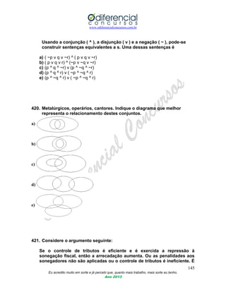 www.odiferencialconcursos.com.br
145
Eu acredito muito em sorte e já percebi que, quanto mais trabalho, mais sorte eu tenho.
Ano 2013
Usando a conjunção ( ^ ), a disjunção ( v ) e a negação ( ~ ), pode-se
construir sentenças equivalentes a s. Uma dessas sentenças é
a) ( ~p v q v ~r) ^ ( p v q v ~r)
b) ( p v q v r) ^ (~p v ~q v ~r)
c) (p ^ q ^ ~r) v (p ^ ~q ^ ~r)
d) (p ^ q ^ r) v ( ~p ^ ~q ^ r)
e) (p ^ ~q ^ r) v ( ~p ^ ~q ^ r)
420. Metalúrgicos, operários, cantores. Indique o diagrama que melhor
representa o relacionamento destes conjuntos.
a)
b)
c)
d)
e)
421. Considere o argumento seguinte:
Se o controle de tributos é eficiente e é exercida a repressão à
sonegação fiscal, então a arrecadação aumenta. Ou as penalidades aos
sonegadores não são aplicadas ou o controle de tributos é ineficiente. É
 