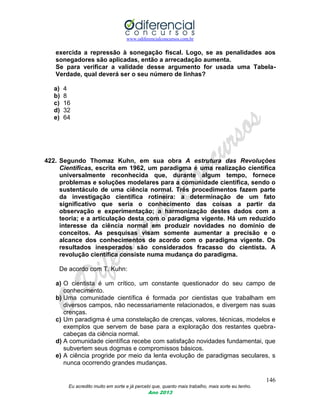 www.odiferencialconcursos.com.br
146
Eu acredito muito em sorte e já percebi que, quanto mais trabalho, mais sorte eu tenho.
Ano 2013
exercida a repressão à sonegação fiscal. Logo, se as penalidades aos
sonegadores são aplicadas, então a arrecadação aumenta.
Se para verificar a validade desse argumento for usada uma Tabela-
Verdade, qual deverá ser o seu número de linhas?
a) 4
b) 8
c) 16
d) 32
e) 64
422. Segundo Thomaz Kuhn, em sua obra A estrutura das Revoluções
Científicas, escrita em 1962, um paradigma é uma realização científica
universalmente reconhecida que, durante algum tempo, fornece
problemas e soluções modelares para a comunidade científica, sendo o
sustentáculo de uma ciência normal. Três procedimentos fazem parte
da investigação científica rotineira: a determinação de um fato
significativo que seria o conhecimento das coisas a partir da
observação e experimentação; a harmonização destes dados com a
teoria; e a articulação desta com o paradigma vigente. Há um reduzido
interesse da ciência normal em produzir novidades no domínio de
conceitos. As pesquisas visam somente aumentar a precisão e o
alcance dos conhecimentos de acordo com o paradigma vigente. Os
resultados inesperados são considerados fracasso do cientista. A
revolução científica consiste numa mudança do paradigma.
De acordo com T. Kuhn:
a) O cientista é um crítico, um constante questionador do seu campo de
conhecimento.
b) Uma comunidade científica é formada por cientistas que trabalham em
diversos campos, não necessariamente relacionados, e divergem nas suas
crenças.
c) Um paradigma é uma constelação de crenças, valores, técnicas, modelos e
exemplos que servem de base para a exploração dos restantes quebra-
cabeças da ciência normal.
d) A comunidade científica recebe com satisfação novidades fundamentai, que
subvertem seus dogmas e compromissos básicos.
e) A ciência progride por meio da lenta evolução de paradigmas seculares, s
nunca ocorrendo grandes mudanças.
 
