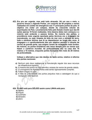 www.odiferencialconcursos.com.br
147
Eu acredito muito em sorte e já percebi que, quanto mais trabalho, mais sorte eu tenho.
Ano 2013
423. Era pra ser urgente, mas está tudo atrasado. Há um ano e meio, o
governo lançou a Agenda Portos, um conjunto de 64 projetos a serem
realizados em caráter de emergência nos 11 principais portos do país. O
objetivo era evitar um colapso, diante do crescente volume de
exportações do País. Levantamento feito pelo Estado mostra que das 64
ações apenas 18 foram realizadas. Uma dezena delas nem começou e a
maioria está andando a passos lentos. Na maioria dos portos, a
providência mais urgente apontada pelos técnicos era a dragagem de
manutenção, ou seja, limpeza do leito do mar com a retirada de terra,
lodo e resíduos tóxicos que lá se depositaram ao longo dos anos. A
dragagem e o aprofundamento têm por objetivo permitir o trânsito de
navios de grande porte, que exigem canais de navegação mais fundos.
Na maioria, os portos brasileiros são rasos demais para os navios que
fazem o comércio mundial. As profundidades são na casa dos 10
metros a 15 metros, enquanto portos Europeus têm mais de 20 metros
de profundidade.
Indique a alternativa que não destoa do texto acima, relativo à reforma
dos portos nacionais:
a) Nenhum país deve negligenciar a manutenção regular dos seus recursos
de infraestrutura logística.
b) A maioria dos portos do País permite o acesso de navios de grande calado.
c) O cronograma da Agenda Portos está sendo rigorosamente cumprido.
d) Faltam dragas no país.
e) A falta de profundidade dos portos prejudica mais a cabotagem do que a
navegação internacional.
424. PLANO está para SÓLIDO assim como LINHA está para:
a) agulha
b) ângulo
c) quadrado
d) tetraedro
e) plano
 