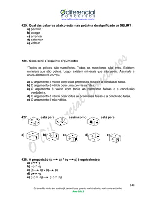 www.odiferencialconcursos.com.br
148
Eu acredito muito em sorte e já percebi que, quanto mais trabalho, mais sorte eu tenho.
Ano 2013
425. Qual das palavras abaixo está mais próxima do significado de DELIR?
a) permitir
b) apagar
c) arrendar
d) saborear
e) voltear
426. Considere o seguinte argumento:
“Todos os peixes são mamíferos. Todos os mamíferos são aves. Existem
minerais que são peixes. Logo, existem minerais que são aves”. Assinale a
única alternativa correta.
a) O argumento é válido com duas premissas falsas e a conclusão falsa.
b) O argumento é válido com uma premissa falsa.
c) O argumento é válido com todas as premissas falsas e a conclusão
verdadeira.
d) O argumento é válido com todas as premissas falsas e a conclusão falsa.
e) O argumento é não válido.
427. está para assim como está para
a) b) c) d) e)
428. A proposição (p q) ^ (q p) é equivalente a
a) p q
b) ~p ^ ~q
c) (p q) v (q p)
d) p ~q
e) (~p v ~q) (~p ^ ~q)
 