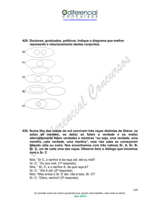 www.odiferencialconcursos.com.br
149
Eu acredito muito em sorte e já percebi que, quanto mais trabalho, mais sorte eu tenho.
Ano 2013
429. Doutores, graduados, políticos. Indique o diagrama que melhor
representa o relacionamento destes conjuntos.
a)
b)
c)
d)
e)
430. Numa ilha dos mares do sul convivem três raças distintas de ilhéus: os
zel(s) só mentem, os del(s) só falam a verdade e os mel(s)
alternadamente falam verdades e mentiras “ou seja, uma verdade, uma
mentira, uma verdade, uma mentira”, mas não sabe se começaram
falando uma ou outra. Nos encontramos com três nativos Sr. A, Sr. B,
Sr. C, um de cada uma das raças. Observe bem o diálogo que travamos
com o Sr. C
Nós: “Sr C, o senhor é da raça zel, del ou mel?
Sr. C: “ Eu sou mel. (1ª resposta).
Nós: “ Sr. C, e o senhor A, de que raça é?
Sr. C: “ Ele é zel. (2ª resposta).
Nós: “Mas entoa o Sr. É del, não é isso, Sr. C?
Sr. C: “Claro, senhor! (3ª resposta).
 