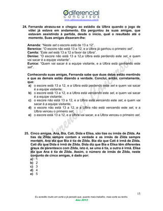 www.odiferencialconcursos.com.br
15
Eu acredito muito em sorte e já percebi que, quanto mais trabalho, mais sorte eu tenho.
Ano 2013
24. Fernanda atrasou-se e chegou ao estádio da Ulbra quando o jogo de
vôlei já estava em andamento. Ela perguntou às suas amigas, que
estavam assistindo à partida, desde o início, qual o resultado até o
momento. Suas amigas disseram-lhe:
Amanda: “Neste set o escore está de 13 a 12”.
Berenice: “O escore não está 13 a 12, e a Ulbra já ganhou o primeiro set”.
Camila: “Este set está 13 a 12 a favor da Ulbra”.
Denise: “O escore não está 13 a 12,a Ulbra está perdendo este set, e quem
vai sacar é a equipe visitante”.
Eunice: “Quem vai sacar é a equipe visitante, e a Ulbra está ganhando este
set”.
Conhecendo suas amigas, Fernanda sabe que duas delas estão mentindo
e que as demais estão dizendo a verdade. Conclui, então, corretamente,
que:
a) o escore está 13 a 12, e a Ulbra está perdendo este set e quem vai sacar
é a equipe visitante;
b) o escore está 13 a 12, e a Ulbra está vencendo este set, e quem vai sacar
é a equipe visitante;
c) o escore não está 13 a 12, e a Ulbra está vencendo este set, e quem vai
sacar é a equipe visitante;
d) o escore não está 13 a 12, e a Ulbra não está vencendo este set, e a
Ulbra venceu o primeiro set;
e) o escore está 13 a 12, e a Ulbra vai sacar, e a Ulbra venceu o primeiro set.
25. Cinco amigas, Ana, Bia, Cati, Dida e Elisa, são tias ou irmãs de Zilda. As
tias de Zilda sempre contam a verdade e as irmãs de Zilda sempre
mentem. Ana diz que Bia é tia de Zilda. Bia diz que Cati é irmã de Zilda.
Cati diz que Dida é irmã de Zilda. Dida diz que Bia e Elisa têm diferentes
graus de parentesco com Zilda, isto é, se uma é tia, a outra é irmã. Elisa
diz que Ana é tia de Zilda. Assim, o número de irmãs de Zilda, neste
conjunto de cinco amigas, é dado por:
a) 1
b) 2
c) 3
d) 4
e) 5
 