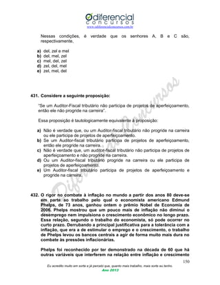 www.odiferencialconcursos.com.br
150
Eu acredito muito em sorte e já percebi que, quanto mais trabalho, mais sorte eu tenho.
Ano 2013
Nessas condições, é verdade que os senhores A, B e C são,
respectivamente,
a) del, zel e mel
b) del, mel, zel
c) mel, del, zel
d) zel, del, mel
e) zel, mel, del
431. Considere a seguinte proposição:
“Se um Auditor-Fiscal tributário não participa de projetos de aperfeiçoamento,
então ele não progride na carreira”.
Essa proposição é tautologicamente equivalente à proposição:
a) Não é verdade que, ou um Auditor-fiscal tributário não progride na carreira
ou ele participa de projetos de aperfeiçoamento.
b) Se um Auditor-fiscal tributário participa de projetos de aperfeiçoamento,
então ele progride na carreira.
c) Não é verdade que, um auditor-fiscal tributário não participa de projetos de
aperfeiçoamento e não progride na carreira.
d) Ou um Auditor-fiscal tributário progride na carreira ou ele participa de
projetos de aperfeiçoamento.
e) Um Auditor-fiscal tributário participa de projetos de aperfeiçoamento e
progride na carreira.
432. O rigor no combate à inflação no mundo a partir dos anos 80 deve-se
em parte ao trabalho pelo qual o economista americano Edmund
Phelps, de 73 anos, ganhou ontem o prêmio Nobel de Economia de
2006. Phelps mostrou que um pouco mais de inflação não diminui o
desemprego nem impulsiona o crescimento econômico no longo prazo.
Essa relação, segundo o trabalho do economista, só pode ocorrer no
curto prazo. Derrubando a principal justificativa para a tolerância com a
inflação, que era a de estimular o emprego e o crescimento, o trabalho
de Phelps levou os bancos centrais a agir de forma muito mais dura no
combate às pressões inflacionárias.
Phelps foi reconhecido por ter demonstrado na década de 60 que há
outras variáveis que interferem na relação entre inflação e crescimento
 