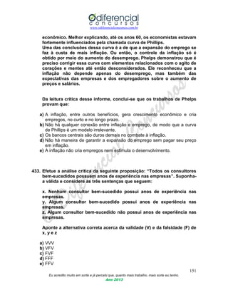 www.odiferencialconcursos.com.br
151
Eu acredito muito em sorte e já percebi que, quanto mais trabalho, mais sorte eu tenho.
Ano 2013
econômico. Melhor explicando, até os anos 60, os economistas estavam
fortemente influenciados pela chamada curva de Phillips.
Uma das conclusões dessa curva é a de que a expansão do emprego se
faz à custa de mais inflação. Ou então, o controle da inflação só é
obtido por meio do aumento do desemprego. Phelps demonstrou que é
preciso corrigir essa curva com elementos relacionados com o agito de
corações e mentes até então desconsiderados. Ele reconheceu que a
inflação não depende apenas do desemprego, mas também das
expectativas das empresas e dos empregadores sobre o aumento de
preços e salários.
Da leitura crítica desse informe, conclui-se que os trabalhos de Phelps
provam que:
a) A inflação, entre outros benefícios, gera crescimento econômico e cria
empregos, no curto e no longo prazo.
b) Não há qualquer conexão entre inflação e emprego, de modo que a curva
de Phillips é um modelo irrelevante.
c) Os bancos centrais são duros demais no combate à inflação.
d) Não há maneira de garantir a expansão do emprego sem pagar seu preço
em inflação.
e) A inflação não cria empregos nem estimula o desenvolvimento.
433. Efetue a análise crítica da seguinte proposição: “Todos os consultores
bem-sucedidos possuem anos de experiência nas empresas”. Suponha-
a válida e considere as três sentenças que seguem:
x. Nenhum consultor bem-sucedido possui anos de experiência nas
empresas.
y. Algum consultor bem-sucedido possui anos de experiência nas
empresas.
z. Algum consultor bem-sucedido não possui anos de experiência nas
empresas.
Aponte a alternativa correta acerca da validade (V) e da falsidade (F) de
x, y e z
a) VVV
b) VFV
c) FVF
d) FFF
e) FFV
 