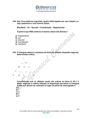 www.odiferencialconcursos.com.br
152
Eu acredito muito em sorte e já percebi que, quanto mais trabalho, mais sorte eu tenho.
Ano 2013
434. Das cinco palavras seguintes, quatro estão ligadas por uma relação, ou
seja, pertencem a uma mesma classe.
Manifesto – lei – Decreto – Constituição – Regulamento
A palavra que NÃO pertence à mesma classe das demais é
a) Regulamento
b) Lei
c) Decreto
d) Constituição
e) Manifesto
435. O triângulo abaixo é composto de letras do alfabeto dispostas segundo
determinado critério.
?
___ N
M L J
I ___ ___ ___
E D C __ A
Considerando que no alfabeto usado não entram as letras K, W e Y,
então, segundo o critério utilizado na disposição das letras no triângulo
a letra que deverá ser colocada no lugar do ponto de interrogação é:
a) C
b) I
c) O
d) P
e) R
 