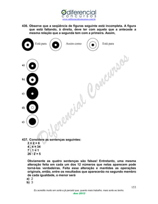 www.odiferencialconcursos.com.br
153
Eu acredito muito em sorte e já percebi que, quanto mais trabalho, mais sorte eu tenho.
Ano 2013
436. Observe que a seqüência de figuras seguinte está incompleta. A figura
que está faltando, à direita, deve ter com aquela que a antecede a
mesma relação que a segunda tem com a primeira. Assim,
Está para Assim como Está para
a)
b)
c)
d)
e)
437. Considere as sentenças seguintes:
2 + 2 = 6
4 . 4 = 34
7 : 1 = 1
26 : 2 = 5
Obviamente as quatro sentenças são falsas! Entretanto, uma mesma
alteração feita em cada um dos 12 números que nelas aparecem pode
torná-las verdadeiras. Feita essa alteração e mantidas as operações
originais, então, entre os resultados que aparecerão no segundo membro
de cada igualdade, o menor será
a) 2
b) 3
 