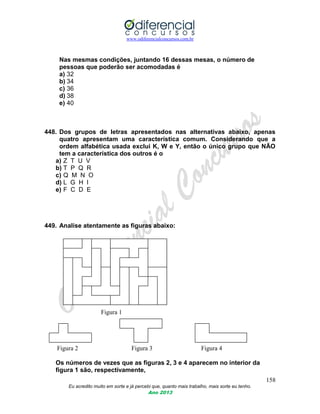www.odiferencialconcursos.com.br
158
Eu acredito muito em sorte e já percebi que, quanto mais trabalho, mais sorte eu tenho.
Ano 2013
Nas mesmas condições, juntando 16 dessas mesas, o número de
pessoas que poderão ser acomodadas é
a) 32
b) 34
c) 36
d) 38
e) 40
448. Dos grupos de letras apresentados nas alternativas abaixo, apenas
quatro apresentam uma característica comum. Considerando que a
ordem alfabética usada exclui K, W e Y, então o único grupo que NÃO
tem a característica dos outros é o
a) Z T U V
b) T P Q R
c) Q M N O
d) L G H I
e) F C D E
449. Analise atentamente as figuras abaixo:
Figura 1
Figura 2 Figura 3 Figura 4
Os números de vezes que as figuras 2, 3 e 4 aparecem no interior da
figura 1 são, respectivamente,
 