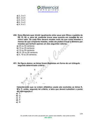 www.odiferencialconcursos.com.br
159
Eu acredito muito em sorte e já percebi que, quanto mais trabalho, mais sorte eu tenho.
Ano 2013
a) 2, 3 e 3
b) 3, 3 e 4
c) 4, 3 e 3
d) 4, 3 e 4
e) 4, 4 e 3
450. Dona Marieta quer dividir igualmente entre seus seis filhos a quantia de
R$ 15, 00, e, para tal, pretende trocar essa quantia em moedas de um
único valor. Se cada filho deverá receber mais do que cinco moedas e
menos do que cinqüenta moedas, então ela poderá trocar o dinheiro por
moedas que tenham apenas um dos seguintes valores:
a) 25 ou 50 centavos
b) 10 ou 25 centavos
c) 10 ou 50 centavos
d) 10, 25 ou 50 centavos
e) 5, 10 ou 25 centavos.
451. Na figura abaixo, as letras foram dispostas em forma de um triângulo
segundo determinado critério.
B
D F
H J M
O ___ ? ___
Considerando que na ordem alfabética usada são excluídas as letras K,
W e Y, então, segundo tal critério, a letra que deverá substituir o ponto
de interrogação é
a) T
b) Q
c) S
d) P
e) R
 