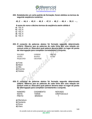 www.odiferencialconcursos.com.br
160
Eu acredito muito em sorte e já percebi que, quanto mais trabalho, mais sorte eu tenho.
Ano 2013
452. Estabelecido um certo padrão de formação, foram obtidos os termos da
seguinte seqüência numérica:
43, 2 - 44, 4 - 45, 6 - 46, 8 - 47, 0 - 48, 2 - 49, 4 - 50, 6 - ...
A soma do nono e décimo termos da seqüência assim obtida é
a) 103, 8
b) 103, 6
c) 103, 4
d) 102, 6
e) 102, 4
453. O conjunto de palavras abaixo foi formado segundo determinado
critério. Observe que as palavras de cada linha têm uma relação em
comum entre si. Descubra qual palavra deveria estar no lugar do ponto
de interrogação para completar corretamente o conjunto.
MAGRO GORDO OBESO
ANÃO BAIXO ALTO
PEQUENO GRANDE ?
a) Forte
b) Maior
c) Alto
d) Enorme
e) Guloso
454. O conjunto de palavras abaixo foi formado segundo determinado
critério. Observe que as palavras de cada linha têm uma relação em
comum entre si. Descubra qual palavra deveria estar no lugar do ponto
de interrogação para completar corretamente o conjunto.
NAMORO CASAMENTO NOIVADO
NOITE TARDE CREPÚSCULO
PRETO BRANCO ?
a) Mameluco
b) Sardento
c) Ruivo
d) Claro
 