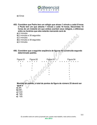 www.odiferencialconcursos.com.br
161
Eu acredito muito em sorte e já percebi que, quanto mais trabalho, mais sorte eu tenho.
Ano 2013
e) Cinza
455. Considere que Pedro tem um relógio que atrasa 1 minuto a cada 6 horas
e Paulo tem um que adianta 1 minuto a cada 10 horas. Decorridas 15
horas de um instante em que ambos acertam seus relógios, a diferença
entre os horários que eles estarão marcando será de
a) 4 minutos
b) 3 minutos e 30 segundos
c) 3 minutos
d) 2 minutos e 30 segundos
e) 2 minutos
456. Considere que a seguinte seqüência de figuras foi construída segundo
determinado padrão.
Figura 01 Figura 02 Figura 03 Figura 04
• • • • • • • • • • • • • • • • • • • • • • • •
• • • •
• • • •
• • •
• • •
• •
• •
•
•
Mantido tal padrão, o total de pontos da figura de número 25 deverá ser
igual a
a) 97
b) 99
c) 101
d) 103
e) 105
 
