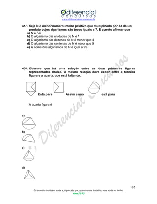www.odiferencialconcursos.com.br
162
Eu acredito muito em sorte e já percebi que, quanto mais trabalho, mais sorte eu tenho.
Ano 2013
457. Seja N o menor número inteiro positivo que multiplicado por 33 dá um
produto cujos algarismos são todos iguais a 7. É correto afirmar que
a) N é par
b) O algarismo das unidades de N é 7
c) O algarismo das dezenas de N é menor que 4
d) O algarismo das centenas de N é maior que 5
e) A soma dos algarismos de N é igual a 25
458. Observe que há uma relação entre as duas primeiras figuras
representadas abaixo. A mesma relação deve existir entre a terceira
figura e a quarta, que está faltando.
Está para Assim como está para
A quarta figura é
a)
b)
c)
d)
 