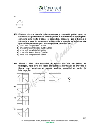 www.odiferencialconcursos.com.br
163
Eu acredito muito em sorte e já percebi que, quanto mais trabalho, mais sorte eu tenho.
Ano 2013
e)
459. Em uma pista de corrida, dois automóveis – um na cor preta e outro na
cor branca – partem de um mesmo ponto X. Considerando que o preto
completa uma volta a cada 45 segundos, enquanto que o branco a
completa a cada 60 segundos, então, após a largada, na primeira vez
que ambos passarem pelo mesmo ponto X, o automóvel
a) preto terá completado 7 voltas
b) branco terá completado quatro voltas
c) preto terá completado 6 voltas
d) branco terá completado 3 voltas
e) preto terá completado 5 voltas
460. Abaixo é dada uma sucessão de figuras que têm um padrão de
formação. Você deve descobrir em qual das alternativas se encontra a
figura que, seguindo o mesmo padrão, substitui o ponto de
interrogação.
?
a)
b)
c)
 