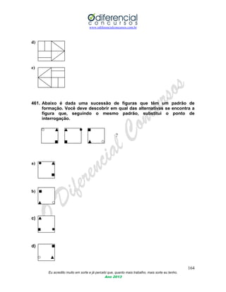 www.odiferencialconcursos.com.br
164
Eu acredito muito em sorte e já percebi que, quanto mais trabalho, mais sorte eu tenho.
Ano 2013
d)
e)
461. Abaixo é dada uma sucessão de figuras que têm um padrão de
formação. Você deve descobrir em qual das alternativas se encontra a
figura que, seguindo o mesmo padrão, substitui o ponto de
interrogação.
○ ▲ ▲ ● ■
?
■ ■ ▲ ○
a) ● ▲
■
b) ■
▲ ○
c) ▲
■ ●
d) ■
○ ▲
 