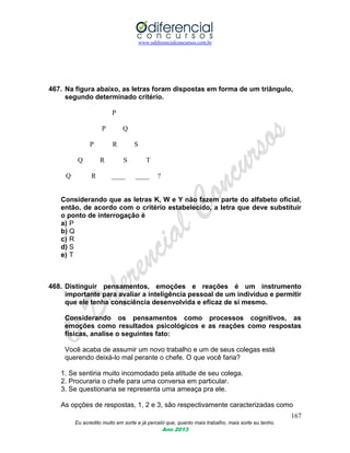 www.odiferencialconcursos.com.br
167
Eu acredito muito em sorte e já percebi que, quanto mais trabalho, mais sorte eu tenho.
Ano 2013
467. Na figura abaixo, as letras foram dispostas em forma de um triângulo,
segundo determinado critério.
P
P Q
P R S
Q R S T
Q R ____ ____ ?
Considerando que as letras K, W e Y não fazem parte do alfabeto oficial,
então, de acordo com o critério estabelecido, a letra que deve substituir
o ponto de interrogação é
a) P
b) Q
c) R
d) S
e) T
468. Distinguir pensamentos, emoções e reações é um instrumento
importante para avaliar a inteligência pessoal de um indivíduo e permitir
que ele tenha consciência desenvolvida e eficaz de si mesmo.
Considerando os pensamentos como processos cognitivos, as
emoções como resultados psicológicos e as reações como respostas
físicas, analise o seguintes fato:
Você acaba de assumir um novo trabalho e um de seus colegas está
querendo deixá-lo mal perante o chefe. O que você faria?
1. Se sentiria muito incomodado pela atitude de seu colega.
2. Procuraria o chefe para uma conversa em particular.
3. Se questionaria se representa uma ameaça pra ele.
As opções de respostas, 1, 2 e 3, são respectivamente caracterizadas como
 