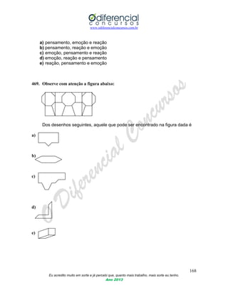 www.odiferencialconcursos.com.br
168
Eu acredito muito em sorte e já percebi que, quanto mais trabalho, mais sorte eu tenho.
Ano 2013
a) pensamento, emoção e reação
b) pensamento, reação e emoção
c) emoção, pensamento e reação
d) emoção, reação e pensamento
e) reação, pensamento e emoção
469. Observe com atenção a figura abaixo:
Dos desenhos seguintes, aquele que pode ser encontrado na figura dada é
a)
b)
c)
d)
e)
 