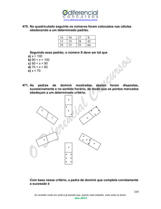 www.odiferencialconcursos.com.br
169
Eu acredito muito em sorte e já percebi que, quanto mais trabalho, mais sorte eu tenho.
Ano 2013
470. No quadriculado seguinte os números foram colocados nas células
obedecendo a um determinado padrão.
16 34 27 X
13 19 28 42
29 15 55 66
Seguindo esse padrão, o número X deve ser tal que
a) x > 100
b) 90 < x < 100
c) 80 < x < 90
d) 70 < x < 80
e) x < 70
471. As pedras de dominó mostradas abaixo foram dispostas,
sucessivamente e no sentido horário, de modo que os pontos marcados
obedeçam a um determinado critério.
•
• •
? • • •
• •
? •
•
• • • •
• •
•
• •
• •
• •
Com base nesse critério, a pedra de dominó que completa corretamente
a sucessão é
 