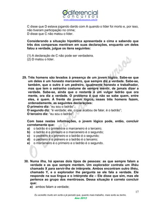 www.odiferencialconcursos.com.br
17
Eu acredito muito em sorte e já percebi que, quanto mais trabalho, mais sorte eu tenho.
Ano 2013
C disse que D estava jogando dardo com A quando o líder foi morto e, por isso,
não tiveram participação no crime;
D disse que C não matou o líder.
Considerando a situação hipotética apresentada a cima e sabendo que
três dos comparsas mentiram em suas declarações, enquanto um deles
falou a verdade, julgue os itens seguintes:
(1) A declaração de C não pode ser verdadeira.
(2) D matou o líder.
29. Três homens são levados à presença de um jovem lógico. Sabe-se que
um deles é um honesto marceneiro, que sempre diz a verdade. Sabe-se,
também, que o outro é um pedreiro, igualmente honesto e trabalhador,
mas que tem o estranho costume de sempre mentir, de jamais dizer a
verdade. Sabe-se, ainda que o restante é um vulgar ladrão que ora
mente, ora diz a verdade. O problema é que não se sabe quem, entre
eles, é quem. À frente do jovem lógico, esses três homens fazem,
ordenadamente, as seguintes declarações:
O primeiro diz: “eu sou o ladrão”.
O segundo diz: “é verdade; ele, o que acabou de falar, é o ladrão”;
O terceiro diz: “eu sou o ladrão”.
Com base nestas informações, o jovem lógico pode, então, concluir
corretamente que:
a) o ladrão é o primeiro e o marceneiro é o terceiro;
b) o ladrão é o primeiro e o marceneiro é o segundo;
c) o pedreiro é o primeiro e o ladrão é o segundo;
d) o pedreiro é o primeiro e o ladrão é o terceiro;
e) o marceneiro é o primeiro e o ladrão é o segundo.
30. Numa ilha, há apenas dois tipos de pessoas: as que sempre falam a
verdade e as que sempre mentem. Um explorador contrata um ilhéu
chamado X para servir-lhe de intérprete. Ambos encontram outro ilhéu,
chamado Y, e o explorador lhe pergunta se ele fala a verdade. Ele
responde na sua língua e o intérprete diz – Ele disse que sim, mas ele
pertence ao grupo dos mentirosos. Dessa situação é correto concluir
que:
a) ambos falam a verdade;
 