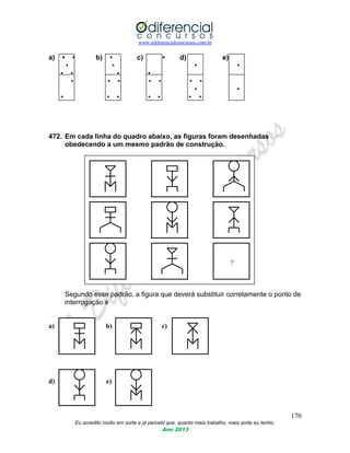 www.odiferencialconcursos.com.br
170
Eu acredito muito em sorte e já percebi que, quanto mais trabalho, mais sorte eu tenho.
Ano 2013
a) • • b) • c) • d) e)
• • • •
• • • •
• • • • • • •
• •
• • • • • • •
472. Em cada linha do quadro abaixo, as figuras foram desenhadas
obedecendo a um mesmo padrão de construção.
?
Segundo esse padrão, a figura que deverá substituir corretamente o ponto de
interrogação é
a) b) c)
d) e)
 