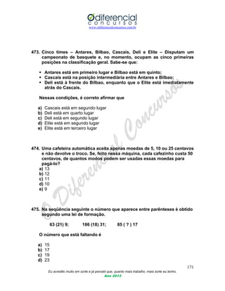 www.odiferencialconcursos.com.br
171
Eu acredito muito em sorte e já percebi que, quanto mais trabalho, mais sorte eu tenho.
Ano 2013
473. Cinco times – Antares, Bilbao, Cascais, Deli e Elite – Disputam um
campeonato de basquete e, no momento, ocupam as cinco primeiras
posições na classificação geral. Sabe-se que:
 Antares está em primeiro lugar e Bilbao está em quinto;
 Cascais está na posição intermediária entre Antares e Bilbao;
 Deli está à frente do Bilbao, enquanto que o Elite está imediatamente
atrás do Cascais.
Nessas condições, é correto afirmar que
a) Cascais está em segundo lugar
b) Deli está em quarto lugar
c) Deli está em segundo lugar
d) Elite está em segundo lugar
e) Elite está em terceiro lugar
474. Uma cafeteira automática aceita apenas moedas de 5, 10 ou 25 centavos
e não devolve o troco. Se, feito nessa máquina, cada cafezinho custa 50
centavos, de quantos modos podem ser usadas essas moedas para
pagá-lo?
a) 13
b) 12
c) 11
d) 10
e) 9
475. Na seqüência seguinte o número que aparece entre parênteses é obtido
segundo uma lei de formação.
63 (21) 9; 186 (18) 31; 85 ( ? ) 17
O número que está faltando é
a) 15
b) 17
c) 19
d) 23
 
