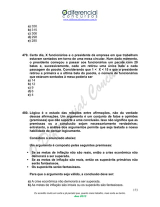 www.odiferencialconcursos.com.br
173
Eu acredito muito em sorte e já percebi que, quanto mais trabalho, mais sorte eu tenho.
Ano 2013
a) 350
b) 315
c) 306
d) 298
e) 285
479. Certo dia, X funcionários e o presidente da empresa em que trabalham
estavam sentados em torno de uma mesa circular. Num dado momento,
o presidente começou a passar aos funcionários um pacote com 29
balas e, sucessivamente, cada um retirou uma única bala a cada
passagem do pacote. Considerando que 1 < X < 15 e que o presidente
retirou a primeira e a última bala do pacote, o número de funcionários
que estavam sentados à mesa poderia ser
a) 14
b) 12
c) 9
d) 6
e) 4
480. Lógica é o estudo das relações entre afirmações, não da verdade
dessas afirmações. Um argumento é um conjunto de fatos e opiniões
(premissas) que dão suporte a uma conclusão. Isso não significa que as
premissas ou a conclusão sejam necessariamente verdadeiras;
entretanto, a análise dos argumentos permite que seja testada a nossa
habilidade de pensar logicamente.
Considere o enunciado abaixo:
Um argumento é composto pelas seguintes premissas:
 Se as metas de inflação não são reais, então a crise econômica não
demorará a ser superada.
 Se as metas de inflação são reais, então os superávits primários não
serão fantasiosos.
 Os superávits serão fantasiosos.
Para que o argumento seja válido, a conclusão deve ser:
a) A crise econômica não demorará a ser superada.
b) As metas de inflação são irreais ou os superávits são fantasiosos.
 