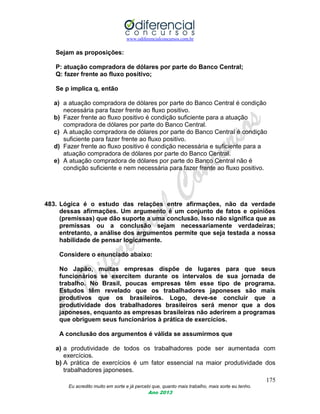 www.odiferencialconcursos.com.br
175
Eu acredito muito em sorte e já percebi que, quanto mais trabalho, mais sorte eu tenho.
Ano 2013
Sejam as proposições:
P: atuação compradora de dólares por parte do Banco Central;
Q: fazer frente ao fluxo positivo;
Se p implica q, então
a) a atuação compradora de dólares por parte do Banco Central é condição
necessária para fazer frente ao fluxo positivo.
b) Fazer frente ao fluxo positivo é condição suficiente para a atuação
compradora de dólares por parte do Banco Central.
c) A atuação compradora de dólares por parte do Banco Central é condição
suficiente para fazer frente ao fluxo positivo.
d) Fazer frente ao fluxo positivo é condição necessária e suficiente para a
atuação compradora de dólares por parte do Banco Central.
e) A atuação compradora de dólares por parte do Banco Central não é
condição suficiente e nem necessária para fazer frente ao fluxo positivo.
483. Lógica é o estudo das relações entre afirmações, não da verdade
dessas afirmações. Um argumento é um conjunto de fatos e opiniões
(premissas) que dão suporte a uma conclusão. Isso não significa que as
premissas ou a conclusão sejam necessariamente verdadeiras;
entretanto, a análise dos argumentos permite que seja testada a nossa
habilidade de pensar logicamente.
Considere o enunciado abaixo:
No Japão, muitas empresas dispõe de lugares para que seus
funcionários se exercitem durante os intervalos de sua jornada de
trabalho. No Brasil, poucas empresas têm esse tipo de programa.
Estudos têm revelado que os trabalhadores japoneses são mais
produtivos que os brasileiros. Logo, deve-se concluir que a
produtividade dos trabalhadores brasileiros será menor que a dos
japoneses, enquanto as empresas brasileiras não aderirem a programas
que obriguem seus funcionários à prática de exercícios.
A conclusão dos argumentos é válida se assumirmos que
a) a produtividade de todos os trabalhadores pode ser aumentada com
exercícios.
b) A prática de exercícios é um fator essencial na maior produtividade dos
trabalhadores japoneses.
 