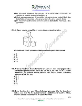 www.odiferencialconcursos.com.br
176
Eu acredito muito em sorte e já percebi que, quanto mais trabalho, mais sorte eu tenho.
Ano 2013
c) As empresas brasileiras não dispõem de recursos para a construção de
ginásios de esporte para seus funcionários.
d) Ainda que os programas de exercícios não aumentem a produtividade dos
trabalhadores brasileiros, estes programas melhorarão a saúde deles.
e) Os trabalhadores brasileiros têm uma jornada de trabalho maior que a dos
japoneses.
484. A figura mostra uma pilha de cubos de mesmas dimensões.
O número de cubos que foram usados na montagem dessa pilha é
a) 8
b) 9
c) 10
d) 11
e) 12
485. O caixa eletrônico de um banco foi programado para fazer pagamentos
utilizando apenas cédulas de R$ 50, 00, R$ 20, 00 e R$ 10, 00. Ao usar
esse caixa, de quantos modos distintos uma pessoa poderá fazer uma
retirada de R$ 100, 00?
a) 6
b) 7
c) 8
d) 9
e) 10
486. Dona Mocinha teve seis filhos. Sabendo que cada filho lhe deu cinco
netos, cada neto lhe deu quatro bisnetos e cada bisneto teve três filhos,
quantos são os descendentes de Dona Mocinha?
 