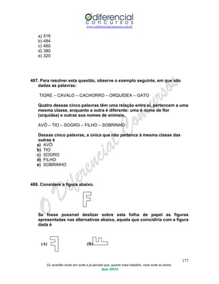 www.odiferencialconcursos.com.br
177
Eu acredito muito em sorte e já percebi que, quanto mais trabalho, mais sorte eu tenho.
Ano 2013
a) 516
b) 484
c) 460
d) 380
e) 320
487. Para resolver esta questão, observe o exemplo seguinte, em que são
dadas as palavras:
TIGRE – CAVALO – CACHORRO – ORQUÍDEA – GATO
Quatro dessas cinco palavras têm uma relação entre si, pertencem a uma
mesma classe, enquanto a outra é diferente: uma é nome de flor
(orquídea) e outras soa nomes de animais.
AVÔ – TIO – SOGRO – FILHO – SOBRINHO
Dessas cinco palavras, a única que não pertence à mesma classe das
outras é
a) AVÔ
b) TIO
c) SOGRO
d) FILHO
e) SOBRINHO
488. Considere a figura abaixo.
Se fosse possível deslizar sobre esta folha de papel as figuras
apresentadas nas alternativas abaixo, aquela que coincidiria com a figura
dada é
(A) (B)
 