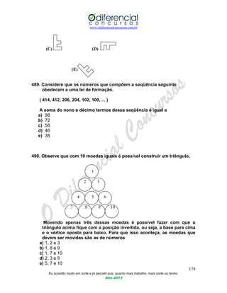 www.odiferencialconcursos.com.br
178
Eu acredito muito em sorte e já percebi que, quanto mais trabalho, mais sorte eu tenho.
Ano 2013
(C) (D)
(E)
489. Considere que os números que compõem a seqüência seguinte
obedecem a uma lei de formação.
( 414, 412, 206, 204, 102, 100, ... )
A soma do nono e décimo termos dessa seqüência é igual a
a) 98
b) 72
c) 58
d) 46
e) 38
490. Observe que com 10 moedas iguais é possível construir um triângulo.
1
2 3
4 5 6
7 8 9 10
Movendo apenas três dessas moedas é possível fazer com que o
triângulo acima fique com a posição invertida, ou seja, a base para cima
e o vértice oposto para baixo. Para que isso aconteça, as moedas que
devem ser movidas são as de números
a) 1, 2 e 3
b) 1, 8 e 9
c) 1, 7 e 10
d) 2, 3 e 5
e) 5, 7 e 10
 