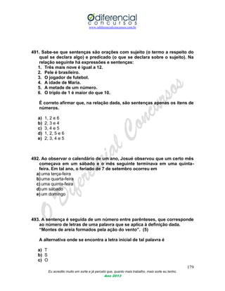 www.odiferencialconcursos.com.br
179
Eu acredito muito em sorte e já percebi que, quanto mais trabalho, mais sorte eu tenho.
Ano 2013
491. Sabe-se que sentenças são orações com sujeito (o termo a respeito do
qual se declara algo) e predicado (o que se declara sobre o sujeito). Na
relação seguinte há expressões e sentenças:
1. Três mais nove é igual a 12.
2. Pele é brasileiro.
3. O jogador de futebol.
4. A idade de Maria.
5. A metade de um número.
6. O triplo de 1 é maior do que 10.
É correto afirmar que, na relação dada, são sentenças apenas os itens de
números.
a) 1, 2 e 6
b) 2, 3 e 4
c) 3, 4 e 5
d) 1, 2, 5 e 6
e) 2, 3, 4 e 5
492. Ao observar o calendário de um ano, Josué observou que um certo mês
começava em um sábado e o mês seguinte terminava em uma quinta-
feira. Em tal ano, o feriado de 7 de setembro ocorreu em
a) uma terça-feira
b)uma quarta-feira
c) uma quinta-feira
d)um sábado
e) um domingo
493. A sentença é seguida de um número entre parênteses, que corresponde
ao número de letras de uma palavra que se aplica à definição dada.
“Montes de areia formados pela ação do vento”. (5)
A alternativa onde se encontra a letra inicial de tal palavra é
a) T
b) S
c) O
 