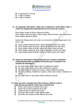 www.odiferencialconcursos.com.br
18
Eu acredito muito em sorte e já percebi que, quanto mais trabalho, mais sorte eu tenho.
Ano 2013
b) a resposta de Y foi não;
c) Y fala a verdade;
d) X fala a verdade.
31. As seguintes afirmações, todas elas verdadeiras, foram feitas sobre a
ordem de chegada dos participantes de uma prova de ciclismo:
Guto chegou antes de Aires e depois de Dada;
Guto chegou antes de Juba e Juba chegou antes de Aires, se e somente se
Aires chegou depois de Dada;
Cacau não chegou junto com Juba, se e somente se Aires chegou junto com
Guto. Logo:
a) Cacau chegou antes de Aires, depois de Dada e junto com Juba;
b) Guto chegou antes de Cacau, depois de Dada e junto com Aires;
c) Aires chegou antes de Dada, depois de Juba e antes de Guto;
d) Aires chegou depois de Juba, depois de Cacau e junto com Dada;
e) Juba chegou antes de Dada, depois de Guto e junto com Cacau.
32. Chama-se tautologia a toda proposição que é sempre verdadeira,
independentemente da verdade dos termos que a compõem. Um
exemplo de tautologia é:
a) Se João é alto, então João é alto ou Guilherme é gordo;
b) Se João é alto, então João é alto e Guilherme é gordo;
c) Se João é alto ou Guilherme é gordo, então Guilherme é gordo;
d) Se João é alto ou Guilherme é gordo, então João é alto e Guilherme é
gordo;
e) Se João é alto ou não é alto, então Guilherme é gordo.
33. Dizer que não é verdade que Pedro é pobre e Alberto é alto, é
logicamente equivalente a dizer que é verdade que:
a) Pedro não é pobre ou Alberto não é alto;
b) Pedro não é pobre e Alberto não é alto;
c) Pedro é pobre ou Alberto não é alto;
d) Se Pedro não é pobre, então Alberto é alto.
e) Se Pedro não é pobre, então Alberto não é alto.
 