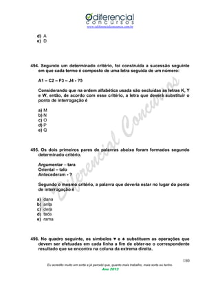 www.odiferencialconcursos.com.br
180
Eu acredito muito em sorte e já percebi que, quanto mais trabalho, mais sorte eu tenho.
Ano 2013
d) A
e) D
494. Segundo um determinado critério, foi construída a sucessão seguinte
em que cada termo é composto de uma letra seguida de um número:
A1 – C2 – F3 – J4 - ?5
Considerando que na ordem alfabética usada são excluídas as letras K, Y
e W, então, de acordo com esse critério, a letra que deverá substituir o
ponto de interrogação é
a) M
b) N
c) O
d) P
e) Q
495. Os dois primeiros pares de palavras abaixo foram formados segundo
determinado critério.
Argumentar – tara
Oriental – talo
Antecederam - ?
Segundo o mesmo critério, a palavra que deveria estar no lugar do ponto
de interrogação é
a) dana
b) anta
c) dera
d) tece
e) rama
496. No quadro seguinte, os símbolos ♥ e ♣ substituem as operações que
devem ser efetuadas em cada linha a fim de obter-se o correspondente
resultado que se encontra na coluna da extrema direita.
 