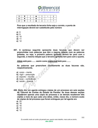 www.odiferencialconcursos.com.br
181
Eu acredito muito em sorte e já percebi que, quanto mais trabalho, mais sorte eu tenho.
Ano 2013
18 ♥ 2 ♣ 5 = 4
44 ♥ 4 ♣ 6 5
65 ♥ 5 ♣ 4 = ?
Para que o resultado da terceira linha seja o correto, o ponto de
interrogação deverá ser substituído pelo número
a) 8
b) 9
c) 10
d) 11
e) 12
497. A sentença seguinte apresenta duas lacunas que devem ser
preenchidas com palavras que têm a mesma relação com as palavras
grifadas, ou seja, a primeira palavra (grifada) deverá ter para com a
segunda, a mesma relação que a terceira (grifada) tem para com a quarta.
Atleta está para ....... assim como intelectual está para .......
As palavras que preenchem corretamente as duas lacunas são,
respectivamente,
a) corpo – mente
b) vigor – presunção
c) esporte – reunião
d) boxe – conferência
e) saúde – doença
498. Certo dia, um agente entregou cópias de um processo em seis seções
do Tribunal de Contas do Estado da Paraíba. Se duas dessas seções
receberam apenas uma cópia do processo e as demais receberam três
cópias a mais do que cada uma delas, então, nesse dia, o número exato
de cópias de tal processo que foram entregues por tal agente era
a) 20
b) 18
c) 16
d) 14
e) 12
 