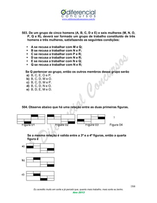 www.odiferencialconcursos.com.br
184
Eu acredito muito em sorte e já percebi que, quanto mais trabalho, mais sorte eu tenho.
Ano 2013
503. De um grupo de cinco homens (A, B, C, D e E) e seis mulheres (M, N, O,
P, Q e R), deverá ser formado um grupo de trabalho constituído de três
homens e três mulheres, satisfazendo as seguintes condições:
 A se recusa a trabalhar com M e Q;
 B se recusa a trabalhar com N e P;
 C se recusa a trabalhar com P e R;
 D se recusa a trabalhar com N e R;
 E se recusa a trabalhar com N e Q;
 Q se recusa a trabalhar com N e R;
Se Q pertencer ao grupo, então os outros membros desse grupo serão
a) B, C, E, O e P.
b) B, C, D, M e O.
c) B, C, D, M e P.
d) B, C, D, N e O.
e) B, D, E, M e O.
504. Observe abaixo que há uma relação entre as duas primeiras figuras.
?
Figura 01 Figura 02 Figura 03 Figura 04
Se a mesma relação é valida entre a 3ª e a 4ª figuras, então a quarta
figura é
a)
b)
c)
 