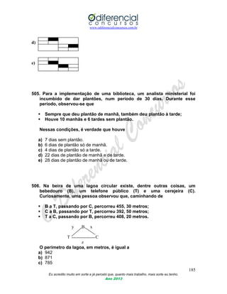 www.odiferencialconcursos.com.br
185
Eu acredito muito em sorte e já percebi que, quanto mais trabalho, mais sorte eu tenho.
Ano 2013
d)
e)
505. Para a implementação de uma biblioteca, um analista ministerial foi
incumbido de dar plantões, num período de 30 dias. Durante esse
período, observou-se que
 Sempre que deu plantão de manhã, também deu plantão à tarde;
 Houve 10 manhãs e 6 tardes sem plantão.
Nessas condições, é verdade que houve
a) 7 dias sem plantão.
b) 6 dias de plantão só de manhã.
c) 4 dias de plantão só a tarde.
d) 22 dias de plantão de manhã e de tarde.
e) 28 dias de plantão de manhã ou de tarde.
506. Na beira de uma lagoa circular existe, dentre outras coisas, um
bebedouro (B), um telefone público (T) e uma cerejeira (C).
Curiosamente, uma pessoa observou que, caminhando de
 B a T, passando por C, percorreu 455, 30 metros;
 C a B, passando por T, percorreu 392, 50 metros;
 T a C, passando por B, percorreu 408, 20 metros.
y B x
T C
z
O perímetro da lagoa, em metros, é igual a
a) 942
b) 871
c) 785
 