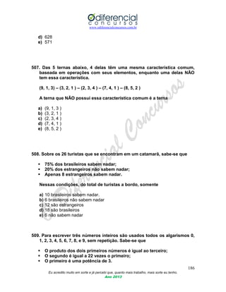 www.odiferencialconcursos.com.br
186
Eu acredito muito em sorte e já percebi que, quanto mais trabalho, mais sorte eu tenho.
Ano 2013
d) 628
e) 571
507. Das 5 ternas abaixo, 4 delas têm uma mesma característica comum,
baseada em operações com seus elementos, enquanto uma delas NÃO
tem essa característica.
(9, 1, 3) – (3, 2, 1 ) – (2, 3, 4 ) – (7, 4, 1 ) – (8, 5, 2 )
A terna que NÃO possui essa característica comum é a terna
a) (9, 1, 3 )
b) (3, 2, 1 )
c) (2, 3, 4 )
d) (7, 4, 1 )
e) (8, 5, 2 )
508. Sobre os 26 turistas que se encontram em um catamarã, sabe-se que
 75% dos brasileiros sabem nadar;
 20% dos estrangeiros não sabem nadar;
 Apenas 8 estrangeiros sabem nadar.
Nessas condições, do total de turistas a bordo, somente
a) 10 brasileiros sabem nadar.
b) 6 brasileiros não sabem nadar
c) 12 são estrangeiros
d) 18 são brasileiros
e) 6 não sabem nadar
509. Para escrever três números inteiros são usados todos os algarismos 0,
1, 2, 3, 4, 5, 6, 7, 8, e 9, sem repetição. Sabe-se que
 O produto dos dois primeiros números é igual ao terceiro;
 O segundo é igual a 22 vezes o primeiro;
 O primeiro é uma potência de 3.
 