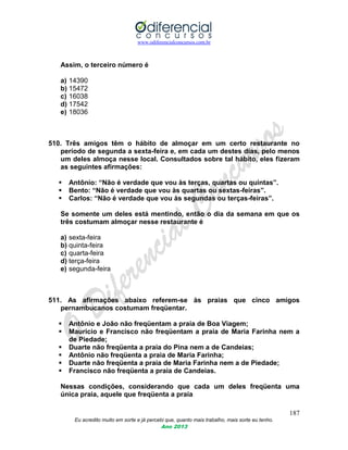 www.odiferencialconcursos.com.br
187
Eu acredito muito em sorte e já percebi que, quanto mais trabalho, mais sorte eu tenho.
Ano 2013
Assim, o terceiro número é
a) 14390
b) 15472
c) 16038
d) 17542
e) 18036
510. Três amigos têm o hábito de almoçar em um certo restaurante no
período de segunda a sexta-feira e, em cada um destes dias, pelo menos
um deles almoça nesse local. Consultados sobre tal hábito, eles fizeram
as seguintes afirmações:
 Antônio: “Não é verdade que vou às terças, quartas ou quintas”.
 Bento: “Não é verdade que vou às quartas ou sextas-feiras”.
 Carlos: “Não é verdade que vou às segundas ou terças-feiras”.
Se somente um deles está mentindo, então o dia da semana em que os
três costumam almoçar nesse restaurante é
a) sexta-feira
b) quinta-feira
c) quarta-feira
d) terça-feira
e) segunda-feira
511. As afirmações abaixo referem-se às praias que cinco amigos
pernambucanos costumam freqüentar.
 Antônio e João não freqüentam a praia de Boa Viagem;
 Maurício e Francisco não freqüentam a praia de Maria Farinha nem a
de Piedade;
 Duarte não freqüenta a praia do Pina nem a de Candeias;
 Antônio não freqüenta a praia de Maria Farinha;
 Duarte não freqüenta a praia de Maria Farinha nem a de Piedade;
 Francisco não freqüenta a praia de Candeias.
Nessas condições, considerando que cada um deles freqüenta uma
única praia, aquele que freqüenta a praia
 