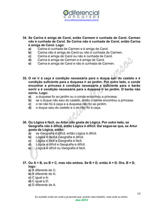 www.odiferencialconcursos.com.br
19
Eu acredito muito em sorte e já percebi que, quanto mais trabalho, mais sorte eu tenho.
Ano 2013
34. Se Carina é amiga de Carol, então Carmem é cunhada de Carol. Carmen
não é cunhada de Carol. Se Carina não é cunhada de Carol, então Carina
é amiga de Carol. Logo:
a) Carina é cunhada de Carmen e é amiga de Carol.
b) Carina não é amiga de Carol ou não é cunhada de Carmen.
c) Carina é amiga de Carol ou não é cunhada de Carol.
d) Carina é amiga de Carmen e é amiga de Carol.
e) Carina é amiga de Carol e não é cunhada de Carmen.
35. O rei ir à caça é condição necessária para o duque sair do castelo e é
condição suficiente para a duquesa ir ao jardim. Por outro lado, o conde
encontrar a princesa é condição necessária e suficiente para o barão
sorrir e é condição necessária para a duquesa ir ao jardim. O barão não
sorriu. Logo:
a) a duquesa foi ao jardim ou o conde encontrou a princesa;
b) se o duque não saiu do castelo, então o conde encontrou a princesa;
c) o rei não foi à caça e a duquesa não foi ao jardim;
d) o duque saiu do castelo e o rei não foi à caça.
36. Ou Lógica é fácil, ou Artur não gosta de Lógica. Por outro lado, se
Geografia não é difícil, então Lógica é difícil. Daí segue-se que, se Artur
gosta de Lógica, então:
a) se Geografia é difícil, então Lógica é difícil.
b) Lógica é fácil e Geografia é difícil.
c) Lógica é fácil e Geografia é fácil.
d) Lógica é difícil e Geografia é difícil.
e) Lógica é difícil ou Geografia é fácil.
37. Ou A = B, ou B = C, mas não ambos. Se B = D, então A = D. Ora, B = D,
logo:
a) B diferente de C;
b) B diferente de A;
c) C igual a A;
d) C igual a D;
e) D diferente de A.
 