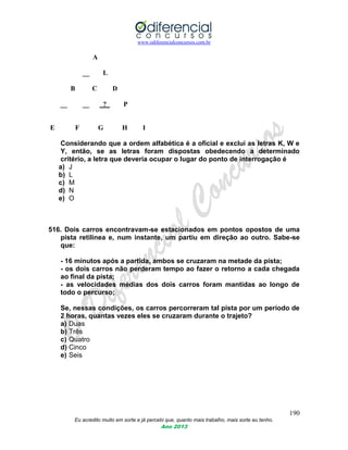 www.odiferencialconcursos.com.br
190
Eu acredito muito em sorte e já percebi que, quanto mais trabalho, mais sorte eu tenho.
Ano 2013
A
__ L
B C D
__ __ ? P
E F G H I
Considerando que a ordem alfabética é a oficial e exclui as letras K, W e
Y, então, se as letras foram dispostas obedecendo a determinado
critério, a letra que deveria ocupar o lugar do ponto de interrogação é
a) J
b) L
c) M
d) N
e) O
516. Dois carros encontravam-se estacionados em pontos opostos de uma
pista retilínea e, num instante, um partiu em direção ao outro. Sabe-se
que:
- 16 minutos após a partida, ambos se cruzaram na metade da pista;
- os dois carros não perderam tempo ao fazer o retorno a cada chegada
ao final da pista;
- as velocidades médias dos dois carros foram mantidas ao longo de
todo o percurso;
Se, nessas condições, os carros percorreram tal pista por um período de
2 horas, quantas vezes eles se cruzaram durante o trajeto?
a) Duas
b) Três
c) Quatro
d) Cinco
e) Seis
 
