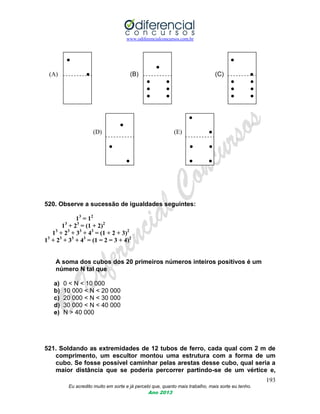 www.odiferencialconcursos.com.br
193
Eu acredito muito em sorte e já percebi que, quanto mais trabalho, mais sorte eu tenho.
Ano 2013
● ●
●
(A) ● (B) (C) ●
● ● ● ●
● ● ● ●
● ● ● ●
●
●
(D) (E) ●
● ● ●
● ● ●
520. Observe a sucessão de igualdades seguintes:
13
= 12
13
+ 23
= (1 + 2)2
13
+ 23
+ 33
+ 43
= (1 + 2 + 3)2
13
+ 23
+ 33
+ 43
= (1 = 2 = 3 + 4)2
A soma dos cubos dos 20 primeiros números inteiros positivos é um
número N tal que
a) 0 < N < 10 000
b) 10 000 < N < 20 000
c) 20 000 < N < 30 000
d) 30 000 < N < 40 000
e) N > 40 000
521. Soldando as extremidades de 12 tubos de ferro, cada qual com 2 m de
comprimento, um escultor montou uma estrutura com a forma de um
cubo. Se fosse possível caminhar pelas arestas desse cubo, qual seria a
maior distância que se poderia percorrer partindo-se de um vértice e,
 