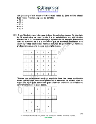 www.odiferencialconcursos.com.br
194
Eu acredito muito em sorte e já percebi que, quanto mais trabalho, mais sorte eu tenho.
Ano 2013
sem passar por um mesmo vértice duas vezes ou pela mesma aresta
duas vezes, retornar ao ponto de partida?
a) 16 m
b) 18 m
c) 20 m
d) 24 m
e) 32 m
522. O mini Sudoko é um interessante jogo de raciocínio lógico. Ele consiste
de 36 quadrados de uma grade 6 x 6, subdividida em seis grades
menores de 3 x 2. O objetivo do jogo é preencher os espaços em branco
com os números de 1 a 6, de modo que os números colocados não
sejam repetidos nas linhas e nem nas colunas da grade maior, e nem nas
grades menores, como mostra o exemplo abaixo.
2 6 1 5 4 3
5 3 6 4 1 2
4 1 2 3 5 6
3 2 5 1 6 4
6 5 4 2 3 1
1 4 3 6 2 5
Observe que no esquema do jogo seguinte duas das casas em branco
foram sombreadas. Você deve preencher o esquema de acordo com as
regras do jogo, para descobrir quais números deverão ser colocados
corretamente nessas duas casas.
1 3 6
6 3 1
4
4
2 4 6
5 1 6
 
