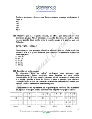 www.odiferencialconcursos.com.br
195
Eu acredito muito em sorte e já percebi que, quanto mais trabalho, mais sorte eu tenho.
Ano 2013
Assim, a soma dos números que deverão ocupar as casas sombreadas é
igual a
a) 5
b) 6
c) 8
d) 9
e) 10
523. Observe que, no esquema abaixo, as letras que compõem os dois
primeiros grupos foram dispostas segundo determinado padrão. Esse
mesmo padrão deve existir entre o terceiro grupo e o quarto, que está
faltando.
ZUVX : TQRS :: HEFG : ?
Considerando que a ordem alfabética adotada, que é a oficial, exclui as
letras K, W e Y, o grupo de letras que substitui corretamente o ponto de
interrogação é
a) QNOP
b) BCDA
c) IFGH
d) DABC
e) FCDE
524. Considere o texto abaixo.
Do chamado “jogo da velha” participam duas pessoas que,
alternadamente, devem assinalar suas jogadas em uma malha
quadriculada 3 x 3: uma, usando apenas a letra X para marcar sua jogada
e a outra, apenas a letra O. Vence o jogo a pessoa que primeiro
conseguir colocar três de suas marcas em uma mesma linha, ou em uma
mesma coluna, ou em uma mesma diagonal.
O esquema abaixo representa, da esquerda para a direita, uma sucessão
de jogadas feitas por Alice e Eunice numa disputa do “jogo da velha”.
X X O X O (1) X O
O O O O (2) O (3)
X X (4) (5)
Eunice Alice Eunice Alice Eunice
 