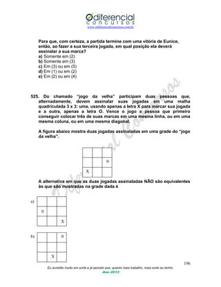 www.odiferencialconcursos.com.br
196
Eu acredito muito em sorte e já percebi que, quanto mais trabalho, mais sorte eu tenho.
Ano 2013
Para que, com certeza, a partida termine com uma vitória de Eunice,
então, ao fazer a sua terceira jogada, em qual posição ela deverá
assinalar a sua marca?
a) Somente em (2)
b) Somente em (3)
c) Em (3) ou em (5)
d) Em (1) ou em (2)
e) Em (2) ou em (4)
525. Do chamado “jogo da velha” participam duas pessoas que,
alternadamente, devem assinalar suas jogadas em uma malha
quadriculada 3 x 3: uma, usando apenas a letra X para marcar sua jogada
e a outra, apenas a letra O. Vence o jogo a pessoa que primeiro
conseguir colocar três de suas marcas em uma mesma linha, ou em uma
mesma coluna, ou em uma mesma diagonal.
A figura abaixo mostra duas jogadas assinaladas em uma grade do “jogo
da velha”.
0
X
A alternativa em que as duas jogadas assinaladas NÃO são equivalentes
às que são mostradas na grade dada é
a)
0
X
b) 0
X
 