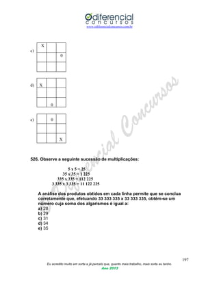 www.odiferencialconcursos.com.br
197
Eu acredito muito em sorte e já percebi que, quanto mais trabalho, mais sorte eu tenho.
Ano 2013
X
c)
0
d) X
0
e) 0
X
526. Observe a seguinte sucessão de multiplicações:
5 x 5 = 25
35 x 35 = 1 225
335 x 335 = 112 225
3 335 x 3 335 = 11 122 225
A análise dos produtos obtidos em cada linha permite que se conclua
corretamente que, efetuando 33 333 335 x 33 333 335, obtém-se um
número cuja soma dos algarismos é igual a:
a) 28
b) 29
c) 31
d) 34
e) 35
 