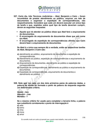 www.odiferencialconcursos.com.br
198
Eu acredito muito em sorte e já percebi que, quanto mais trabalho, mais sorte eu tenho.
Ano 2013
527. Certo dia, três Técnicos Judiciários – Abel, Benjamin e Caim – foram
incumbidos de prestar atendimento ao público, arquivar um lote de
documentos e organizar a expedição de correspondências, não
respectivamente. Considere que cada um deverá executar um único tipo
de tarefa e que, argüidos sobre qual tipo de tarefa deveriam cumprir,
deram as seguintes respostas:
 Aquele que irá atender ao público disse que Abel fará o arquivamento
de documentos;
 O encarregado do arquivamento de documentos disse que seu nome
era Abel;
 O encarregado da expedição de correspondências afirmou que Caim
deverá fazer o arquivamento de documentos.
Se Abel é u único que sempre diz a verdade, então as respectivas tarefas
de Abel, Benjamin e Caim são:
a) atendimento ao público, arquivamento de documentos e expedição de
correspondências.
b) Atendimento ao público, expedição de correspondências e arquivamento de
documentos.
c) Arquivamento de documentos, atendimento ao público e expedição de
correspondências.
d) Expedição de correspondências, atendimento ao público e arquivamento de
documentos.
e) Expedição de correspondências, arquivamento de documentos e
atendimento ao público.
528. Note que, em cada um dos dois primeiros pares de palavras dadas, a
palavra da direita foi formada a partir da palavra da esquerda segundo
um determinado critério.
Acatei – teia
Assumir – iras
Moradia - ?
Se o mesmo critério for usado para completar a terceira linha, a palavra
que substituirá corretamente o ponto de interrogação é
a) adia
b) ramo
c) rima
d) mora
e) amor
 
