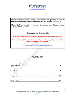 www.odiferencialconcursos.com.br
2
Eu acredito muito em sorte e já percebi que, quanto mais trabalho, mais sorte eu tenho.
Ano 2013
SUMÁRIO
Apresentação..................................................................................................3
Questões.........................................................................................................4
Respostas....................................................................................................219
Bibliografia...................................................................................................469
“Quem é fiel nas coisas pequenas também será nas grandes; e quem é
desonesto nas coisas pequenas também será nas grandes.” (Lucas 16,10)
“E, se não forem honestos com o que é dos outros, quem lhes dará o que
é de vocês?” (Lucas 16,12).
Regras para uso desta apostila
É proibida a distribuição de arquivos protegidos por direitos autorais.
Portanto, é proibida a distribuição desta apostila por qualquer meio. Ela
serve apenas para uso pessoal.
Denuncie: odiferencialconcursos@gmail.com
 