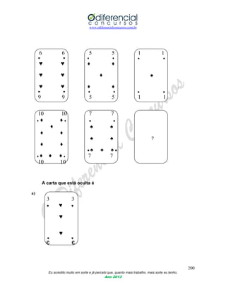 www.odiferencialconcursos.com.br
200
Eu acredito muito em sorte e já percebi que, quanto mais trabalho, mais sorte eu tenho.
Ano 2013
6 6 5 5 1 1
♥ ♥ ♦ ♦ ♣ ♣
♥ ♥ ♦ ♦
♥ ♥ ♦ ♣
♥ ♥ ♦ ♦
♥ ♥ ♦ ♦ ♣ ♣
9 9 5 5 1 1
10 10 7 7
♦ ♦ ♦ ♦ ♣ ♣
♦ ♣ ♣
♦ ♦
♣ ♣ ?
♦ ♦
♣ ♣ ♣ ♣ ♣
♦ ♦ ♦ ♦ ♦ 7 7
10 10
A carta que está oculta é
a)
3 3
♥ ♥ ♥
♥
♥
♥ ♥
Є Є
 