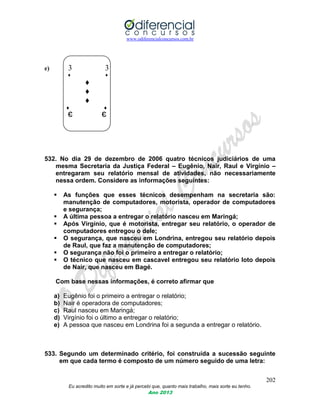 www.odiferencialconcursos.com.br
202
Eu acredito muito em sorte e já percebi que, quanto mais trabalho, mais sorte eu tenho.
Ano 2013
e) 3 3
♦ ♦
♦
♦
♦
♦ ♦
Є Є
532. No dia 29 de dezembro de 2006 quatro técnicos judiciários de uma
mesma Secretaria da Justiça Federal – Eugênio, Nair, Raul e Virgínio –
entregaram seu relatório mensal de atividades, não necessariamente
nessa ordem. Considere as informações seguintes:
 As funções que esses técnicos desempenham na secretaria são:
manutenção de computadores, motorista, operador de computadores
e segurança;
 A última pessoa a entregar o relatório nasceu em Maringá;
 Após Virgínio, que é motorista, entregar seu relatório, o operador de
computadores entregou o dele;
 O segurança, que nasceu em Londrina, entregou seu relatório depois
de Raul, que faz a manutenção de computadores;
 O segurança não foi o primeiro a entregar o relatório;
 O técnico que nasceu em cascavel entregou seu relatório loto depois
de Nair, que nasceu em Bagé.
Com base nessas informações, é correto afirmar que
a) Eugênio foi o primeiro a entregar o relatório;
b) Nair é operadora de computadores;
c) Raul nasceu em Maringá;
d) Virgínio foi o último a entregar o relatório;
e) A pessoa que nasceu em Londrina foi a segunda a entregar o relatório.
533. Segundo um determinado critério, foi construída a sucessão seguinte
em que cada termo é composto de um número seguido de uma letra:
 