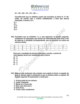www.odiferencialconcursos.com.br
203
Eu acredito muito em sorte e já percebi que, quanto mais trabalho, mais sorte eu tenho.
Ano 2013
A1 – E2 – B3 – F4 – C5 – G6 - ...
Considerando que no alfabeto usado são excluídas as letras K, Y e W,
então, de acordo com o critério estabelecido, a letra que deverá
anteceder o número 12 é
a) J
b) L
c) M
d) N
e) O
534. Considere que os símbolos ♦ e ♠, que aparecem no quadro seguinte,
substituem as operações que devem ser efetuadas em cada linha a fim
de obter-se o resultado correspondente, que se encontra na coluna da
extrema direita.
36 ♦ 4 ♠ 5 = 14
48 ♦ 6 ♠ 9 = 17
54 ♦ 9 ♠ 7 = ?
Para que o resultado da terceira linha seja o correto, o ponto de
interrogação deverá ser substituído pelo número
a) 16
b) 15
c) 14
d) 13
e) 12
535. Sabe-se que sentenças são orações com sujeito (o termo a respeito do
qual se declara algo) e predicado (o que se declara sobre o sujeito). Na
relação seguinte há expressões e sentenças:
1. A terça parte de um número.
2. Jasão é elegante.
3. Mente sã e corpo são.
4. Dois mais dois são 5.
5. Evite fumo.
6. Trinta e dois centésimos.
 